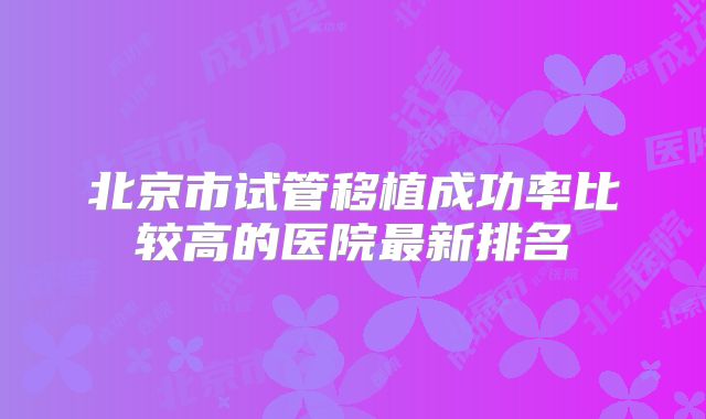 北京市试管移植成功率比较高的医院最新排名