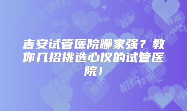 吉安试管医院哪家强？教你几招挑选心仪的试管医院！