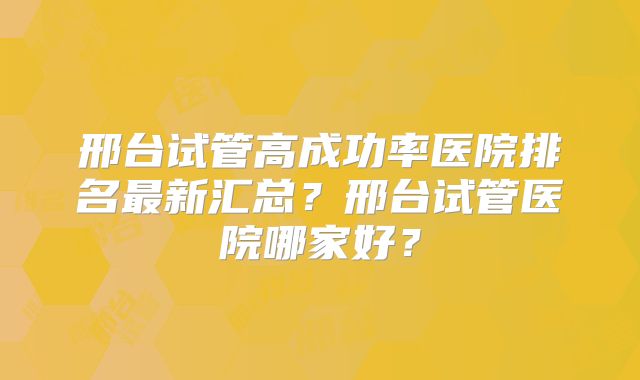 邢台试管高成功率医院排名最新汇总?邢台试管医院哪家好?