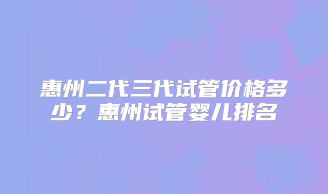惠州二代三代试管价格多少？惠州试管婴儿排名