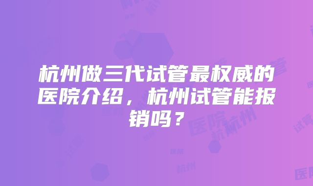 杭州做三代试管最权威的医院介绍,杭州试管能报销吗?