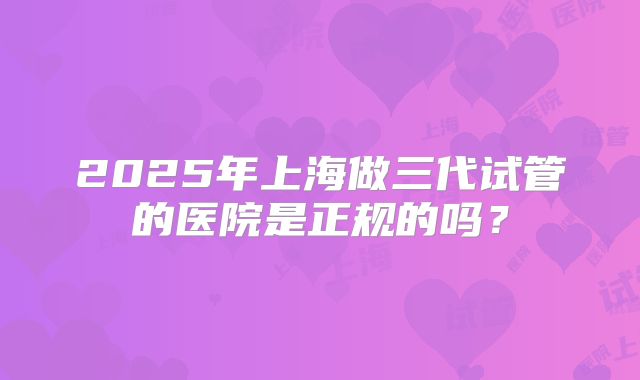 2025年上海做三代试管的医院是正规的吗?
