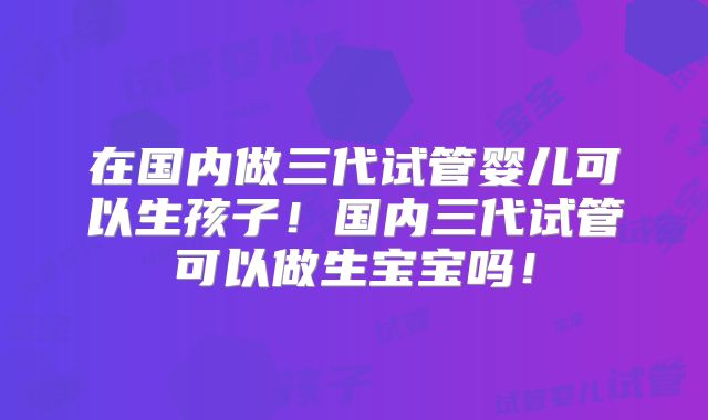 在国内做三代试管婴儿可以生孩子!国内三代试管可以做生宝宝吗!