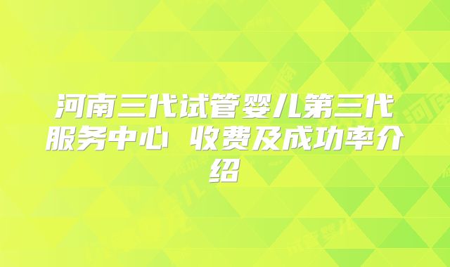 河南三代试管婴儿第三代服务中心 收费及成功率介绍