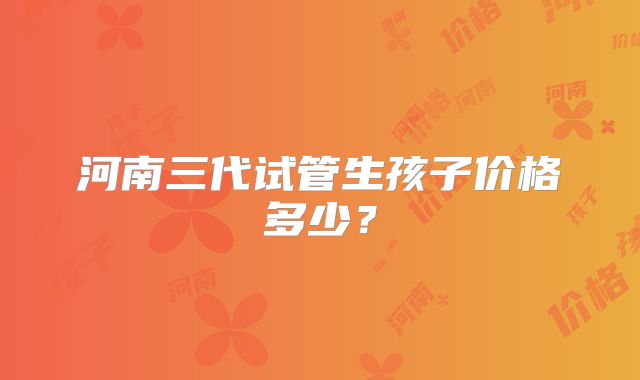 河南三代试管生孩子价格多少？
