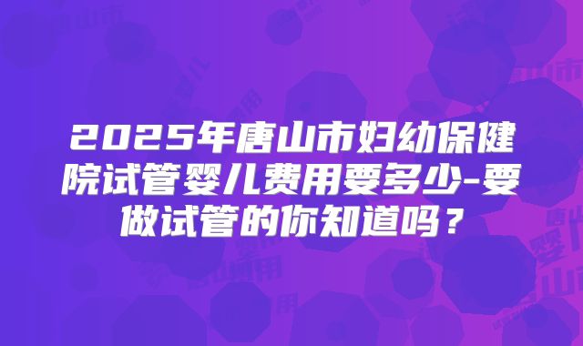 2025年唐山市妇幼保健院试管婴儿费用要多少-要做试管的你知道吗？
