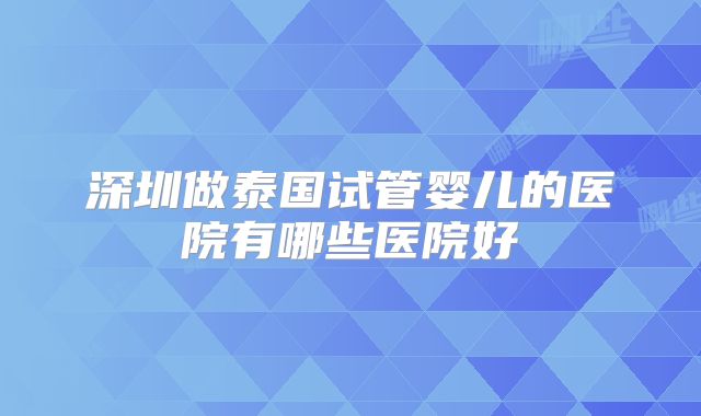 深圳做泰国试管婴儿的医院有哪些医院好