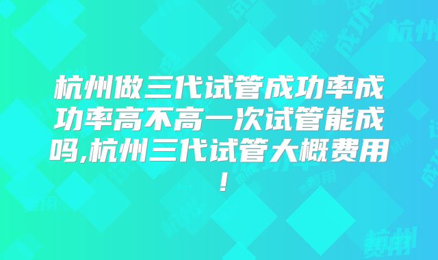 杭州做三代试管成功率成功率高不高一次试管能成吗,杭州三代试管大概费用！
