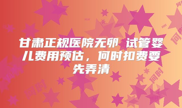 甘肃正规医院无卵�试管婴儿费用预估，何时扣费要先弄清