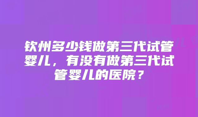 钦州多少钱做第三代试管婴儿，有没有做第三代试管婴儿的医院？