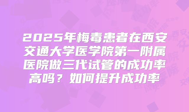 2025年梅毒患者在西安交通大学医学院第一附属医院做三代试管的成功率高吗？如何提升成功率