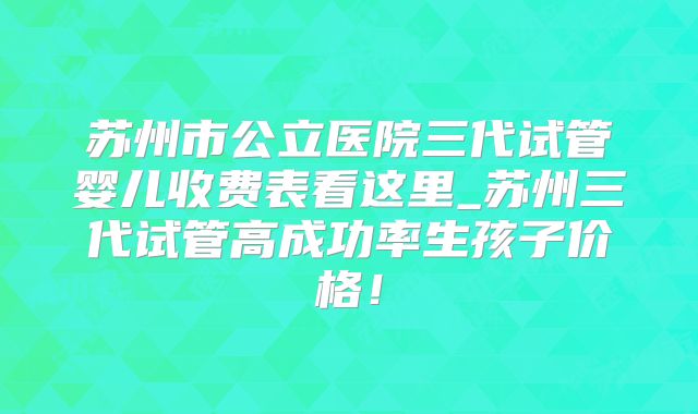 苏州市公立医院三代试管婴儿收费表看这里_苏州三代试管高成功率生孩子价格！