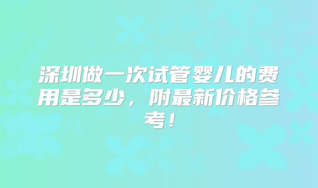 深圳做一次试管婴儿的费用是多少，附最新价格参考！