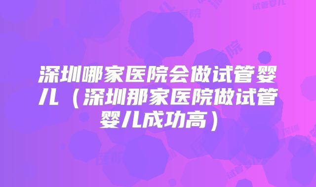 深圳哪家医院会做试管婴儿(深圳那家医院做试管婴儿成功高)