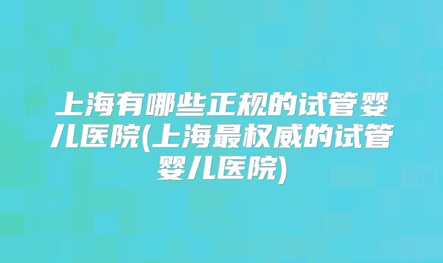 上海有哪些正规的试管婴儿医院(上海最权威的试管婴儿医院)