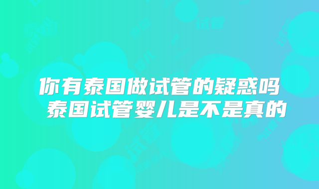 你有泰国做试管的疑惑吗 泰国试管婴儿是不是真的