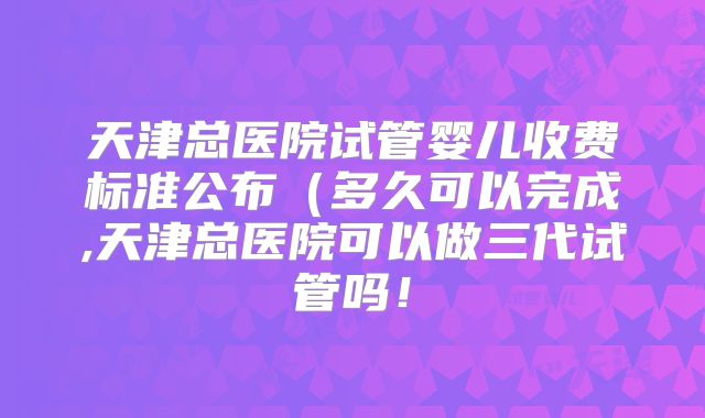 天津总医院试管婴儿收费标准公布(多久可以完成,天津总医院可以做三代试管吗!