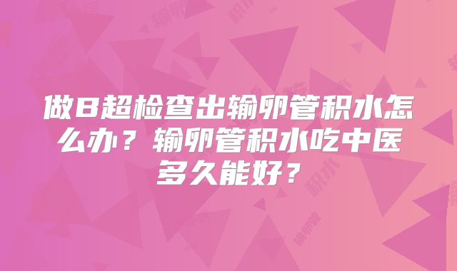 做B超检查出输卵管积水怎么办？输卵管积水吃中医多久能好？