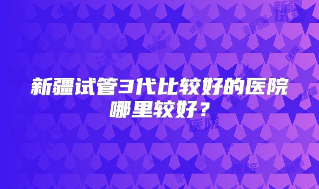 新疆试管3代比较好的医院哪里较好?