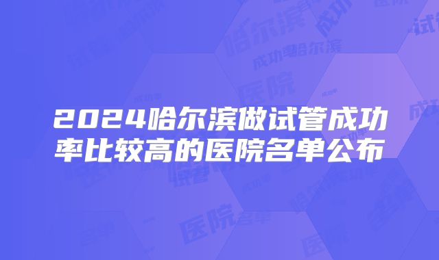 2024哈尔滨做试管成功率比较高的医院名单公布