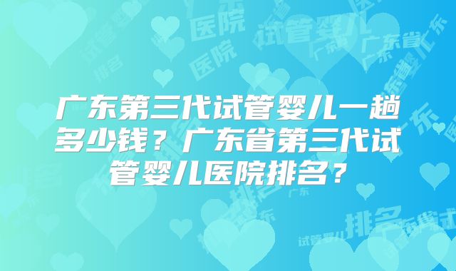广东第三代试管婴儿一趟多少钱？广东省第三代试管婴儿医院排名？