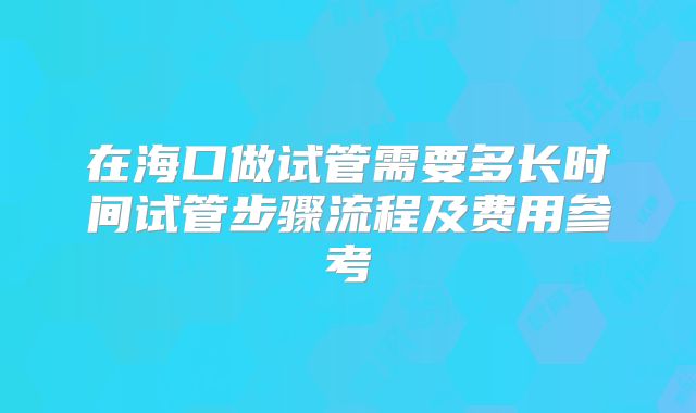 在海口做试管需要多长时间试管步骤流程及费用参考