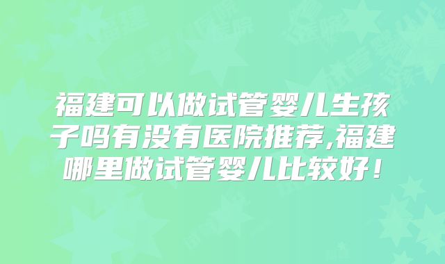 福建可以做试管婴儿生孩子吗有没有医院推荐,福建哪里做试管婴儿比较好!