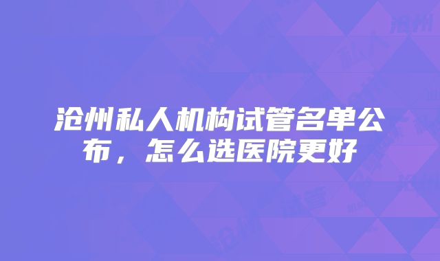 沧州私人机构试管名单公布，怎么选医院更好