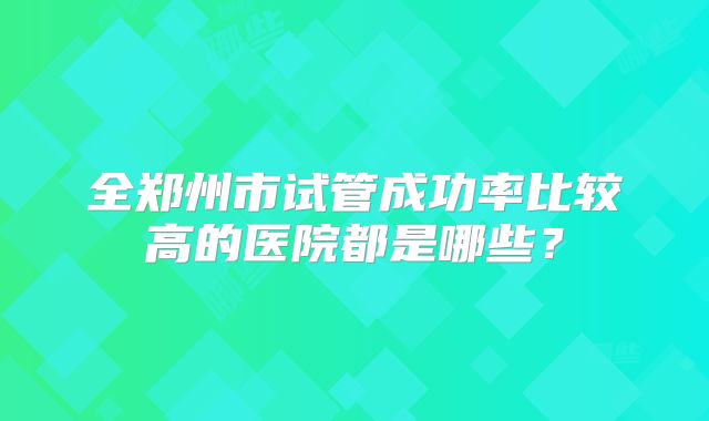 全郑州市试管成功率比较高的医院都是哪些?