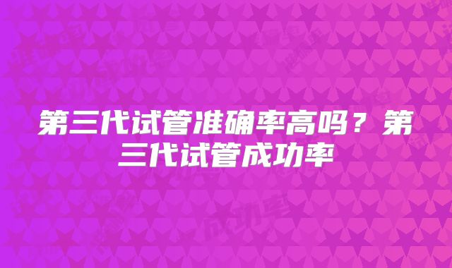 第三代试管准确率高吗?第三代试管成功率