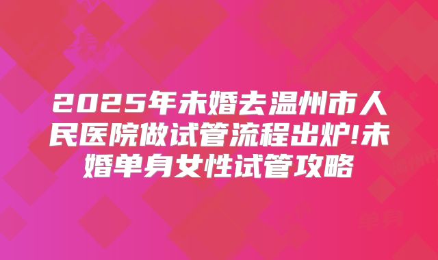 2025年未婚去温州市人民医院做试管流程出炉!未婚单身女性试管攻略