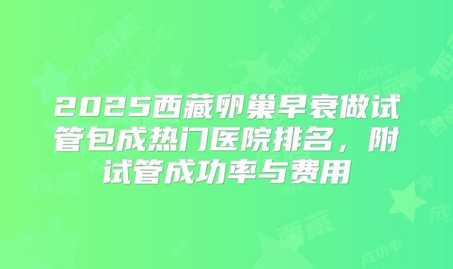 2025西藏卵巢早衰做试管包成热门医院排名,附试管成功率与费用