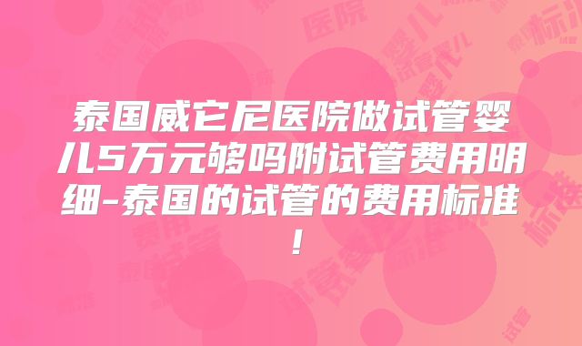泰国威它尼医院做试管婴儿5万元够吗附试管费用明细-泰国的试管的费用标准！