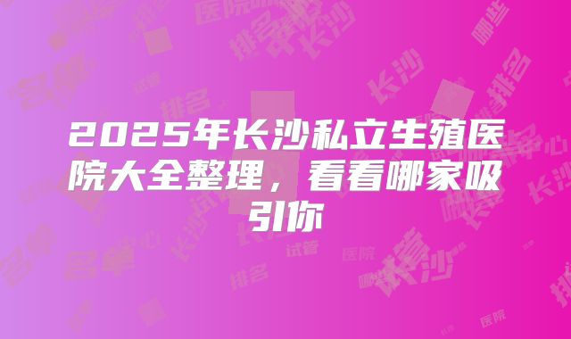 2025年长沙私立生殖医院大全整理，看看哪家吸引你