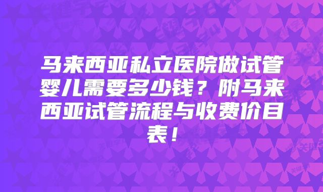 马来西亚私立医院做试管婴儿需要多少钱?附马来西亚试管流程与收费价目表!