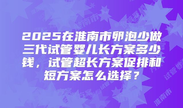 2025在淮南市卵泡少做三代试管婴儿长方案多少钱,试管超长方案促排和短方案怎么选择?