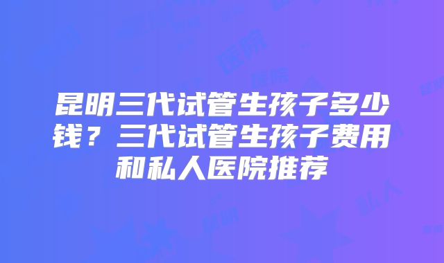 昆明三代试管生孩子多少钱？三代试管生孩子费用和私人医院推荐