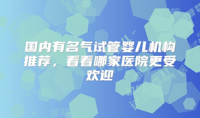 国内有名气试管婴儿机构推荐，看看哪家医院更受欢迎