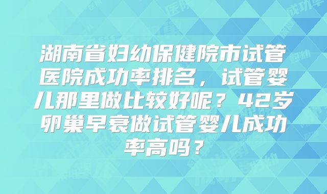 湖南省妇幼保健院市试管医院成功率排名,试管婴儿那里做比较好呢?42岁卵巢早衰做试管婴儿成功率高吗?