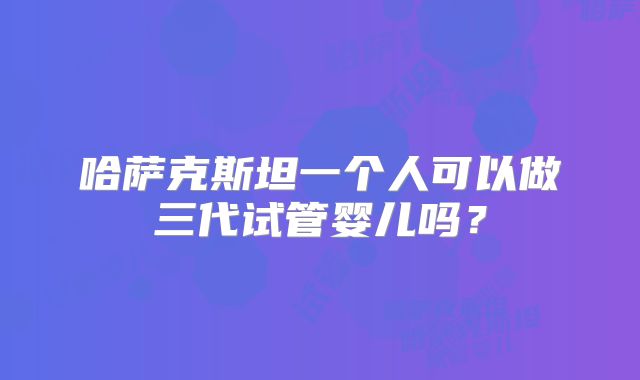 哈萨克斯坦一个人可以做三代试管婴儿吗?