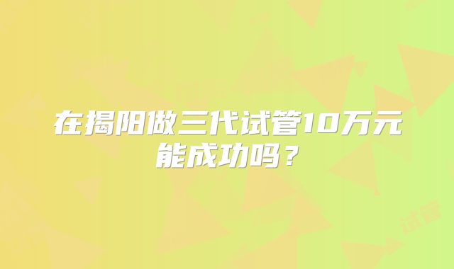 在揭阳做三代试管10万元能成功吗?