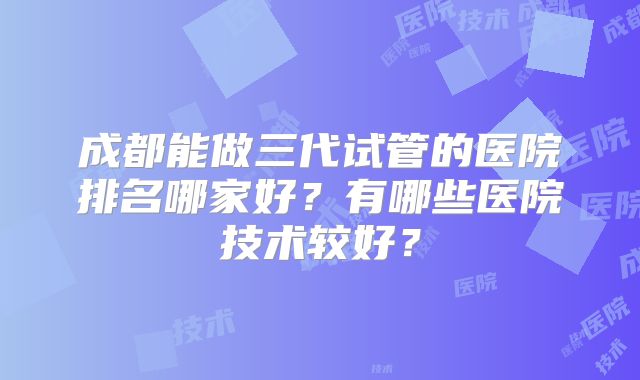 成都能做三代试管的医院排名哪家好？有哪些医院技术较好？