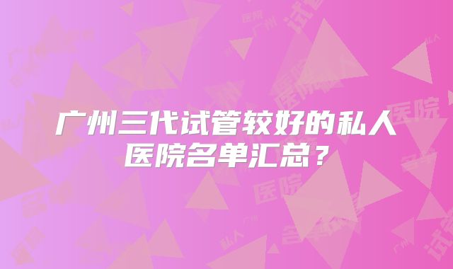 广州三代试管较好的私人医院名单汇总？