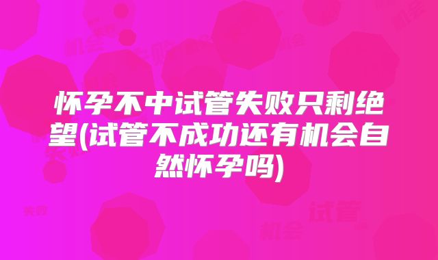 怀孕不中试管失败只剩绝望(试管不成功还有机会自然怀孕吗)