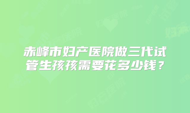 赤峰市妇产医院做三代试管生孩孩需要花多少钱？
