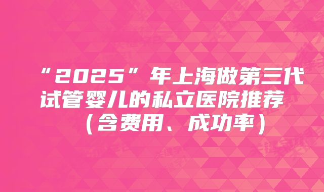 “2025”年上海做第三代试管婴儿的私立医院推荐(含费用、成功率)