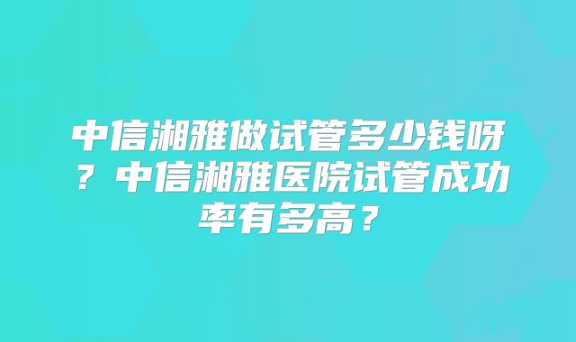 中信湘雅做试管多少钱呀?中信湘雅医院试管成功率有多高?