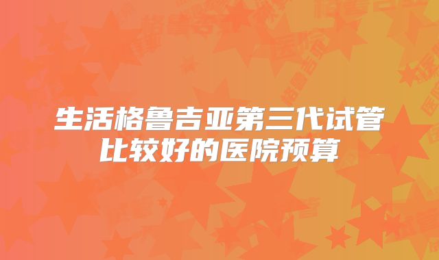生活格鲁吉亚第三代试管比较好的医院预算