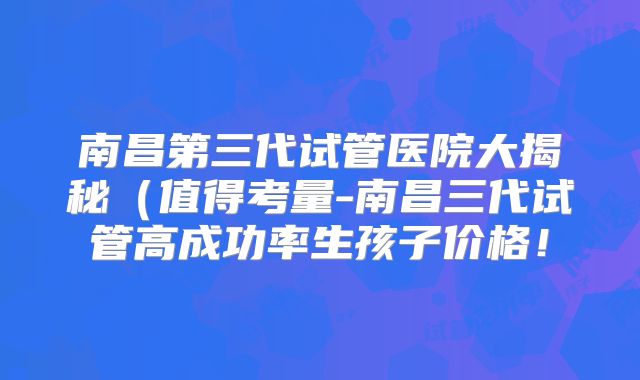 南昌第三代试管医院大揭秘（值得考量-南昌三代试管高成功率生孩子价格！