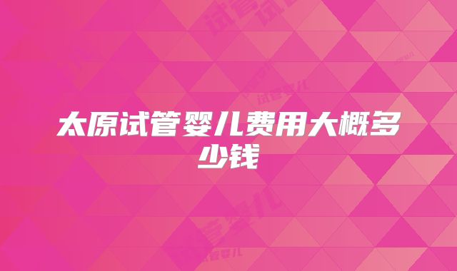 太原试管婴儿费用大概多少钱